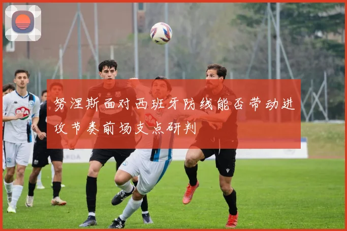努涅斯面对西班牙防线能否带动进攻节奏前场支点研判