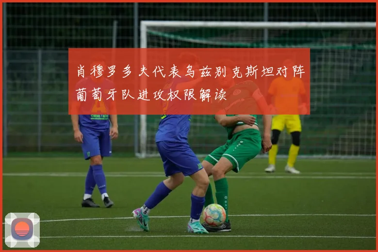 肖穆罗多夫代表乌兹别克斯坦对阵葡萄牙队进攻权限解读