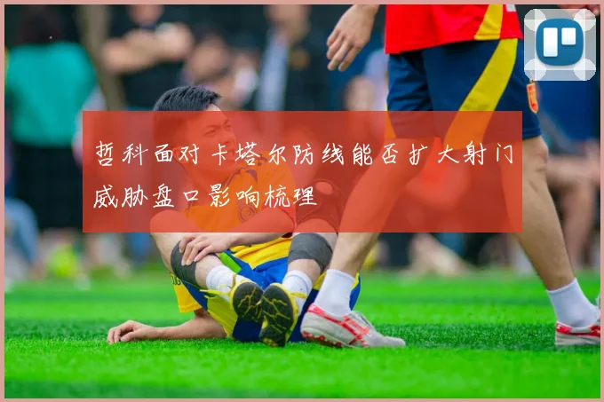 哲科面对卡塔尔防线能否扩大射门威胁盘口影响梳理