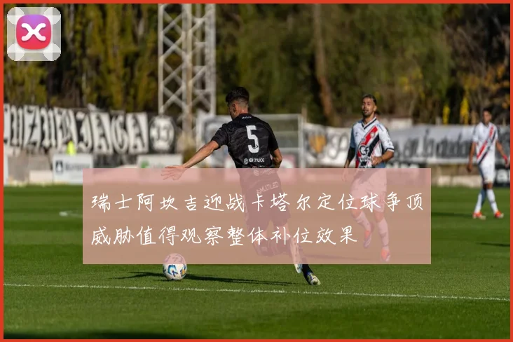 瑞士阿坎吉迎战卡塔尔定位球争顶威胁值得观察整体补位效果