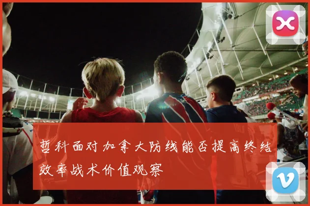 哲科面对加拿大防线能否提高终结效率战术价值观察
