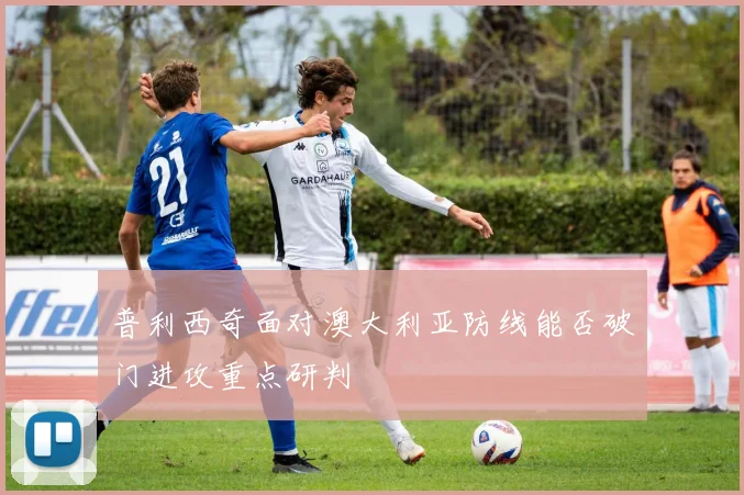 普利西奇面对澳大利亚防线能否破门进攻重点研判