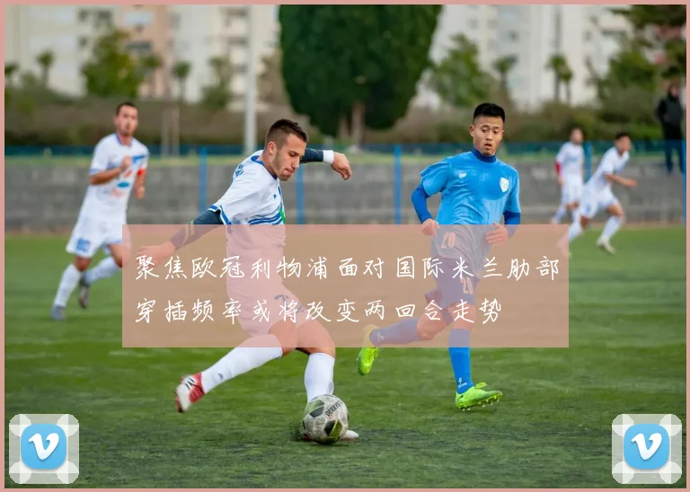 聚焦欧冠利物浦面对国际米兰肋部穿插频率或将改变两回合走势
