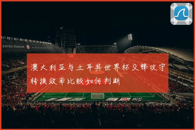 澳大利亚与土耳其世界杯交锋攻守转换效率比较如何判断