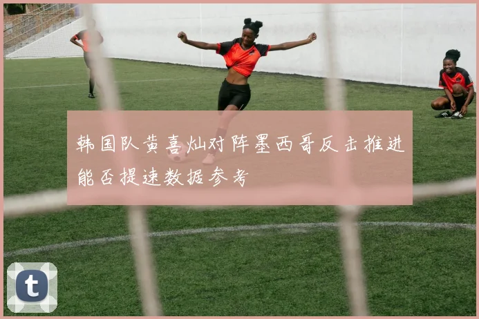 韩国队黄喜灿对阵墨西哥反击推进能否提速数据参考
