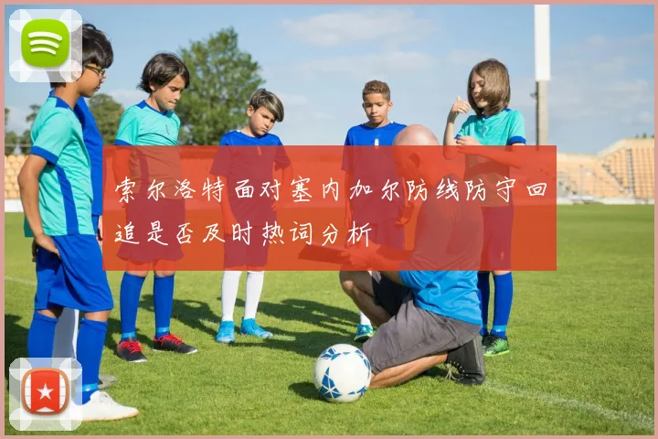 索尔洛特面对塞内加尔防线防守回追是否及时热词分析