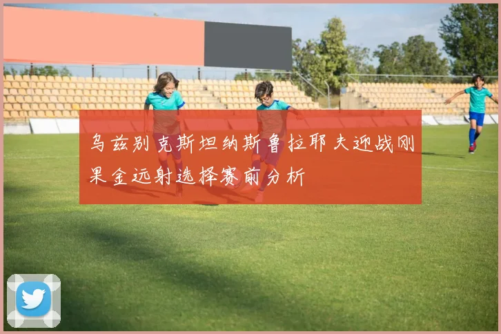 乌兹别克斯坦纳斯鲁拉耶夫迎战刚果金远射选择赛前分析