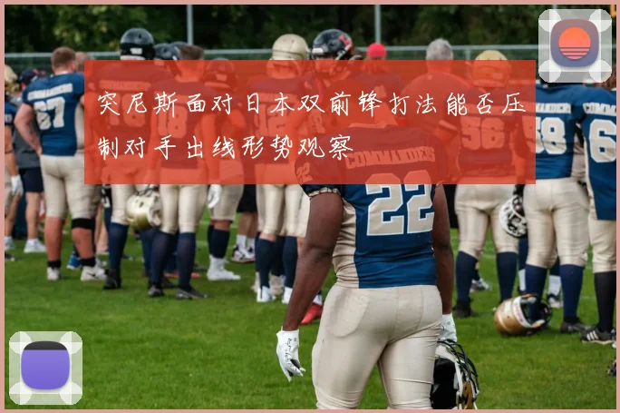 突尼斯面对日本双前锋打法能否压制对手出线形势观察