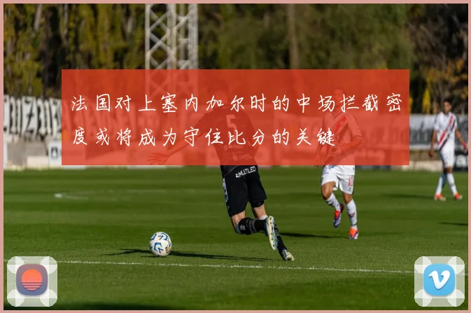 法国对上塞内加尔时的中场拦截密度或将成为守住比分的关键