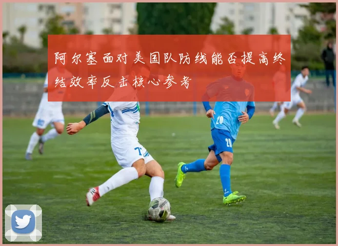 阿尔塞面对美国队防线能否提高终结效率反击核心参考