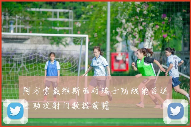 阿方索戴维斯面对瑞士防线能否送出助攻射门数据前瞻