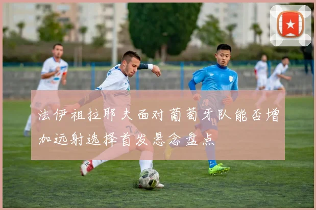 法伊祖拉耶夫面对葡萄牙队能否增加远射选择首发悬念盘点