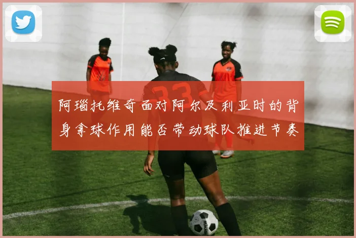 阿瑙托维奇面对阿尔及利亚时的背身拿球作用能否带动球队推进节奏