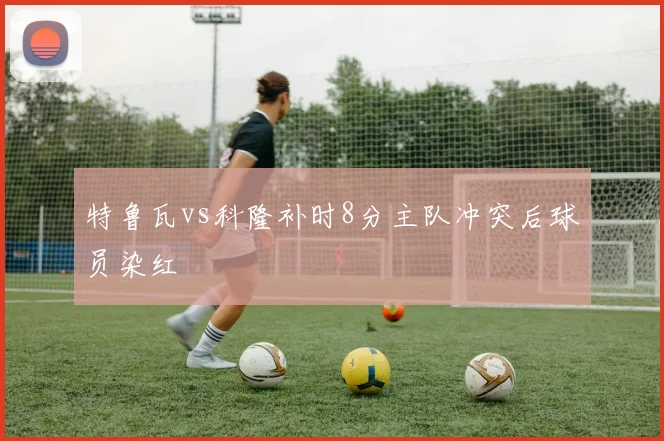特鲁瓦vs科隆补时8分主队冲突后球员染红