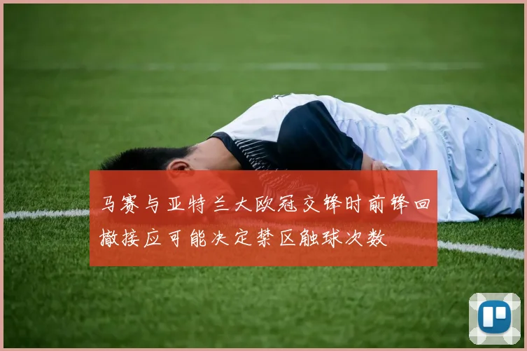 马赛与亚特兰大欧冠交锋时前锋回撤接应可能决定禁区触球次数