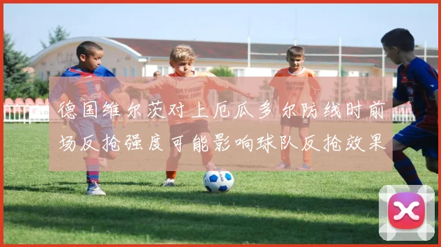 德国维尔茨对上厄瓜多尔防线时前场反抢强度可能影响球队反抢效果