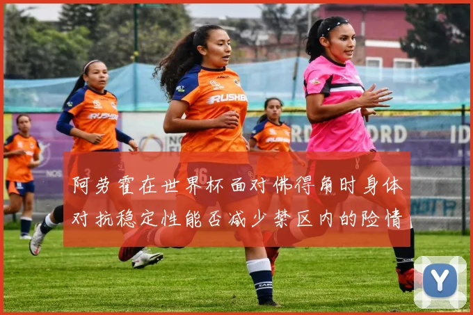 阿劳霍在世界杯面对佛得角时身体对抗稳定性能否减少禁区内的险情