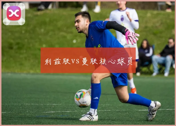 利兹联vs曼联核心球员