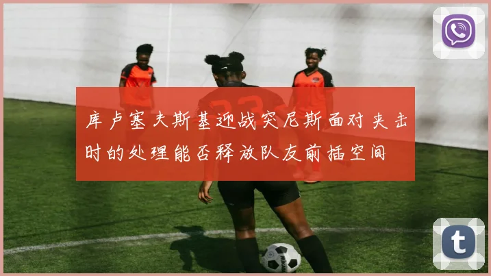 库卢塞夫斯基迎战突尼斯面对夹击时的处理能否释放队友前插空间