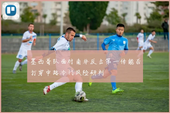 墨西哥队面对南非反击第一传能否打穿中路冷门风险研判