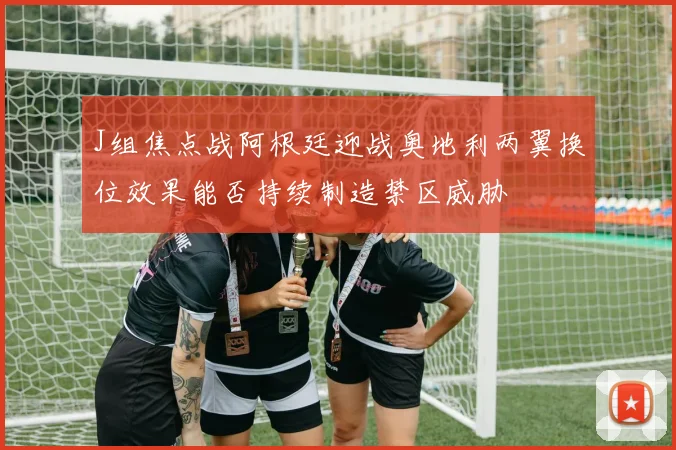 J组焦点战阿根廷迎战奥地利两翼换位效果能否持续制造禁区威胁