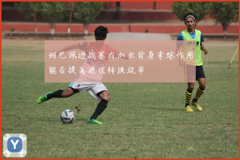 姆巴佩迎战塞内加尔背身拿球作用能否提高进攻转换效率