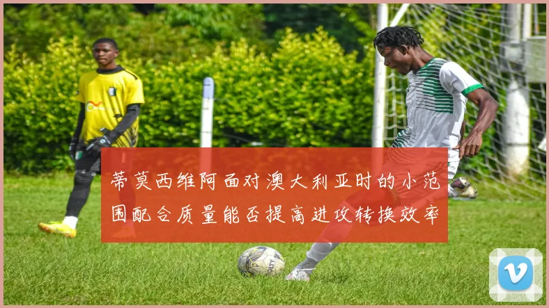 蒂莫西维阿面对澳大利亚时的小范围配合质量能否提高进攻转换效率