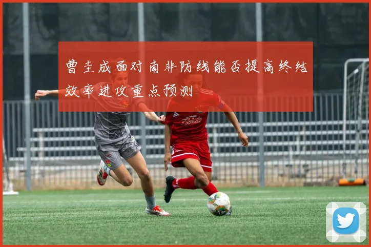 曹圭成面对南非防线能否提高终结效率进攻重点预测