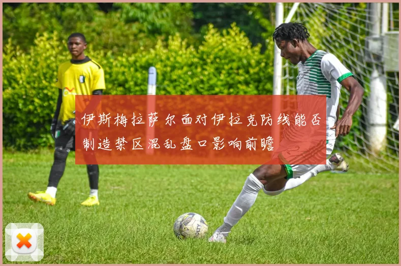伊斯梅拉萨尔面对伊拉克防线能否制造禁区混乱盘口影响前瞻