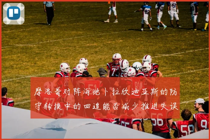 摩洛哥对阵海地卜拉欣迪亚斯的防守转换中的回追能否减少推进失误