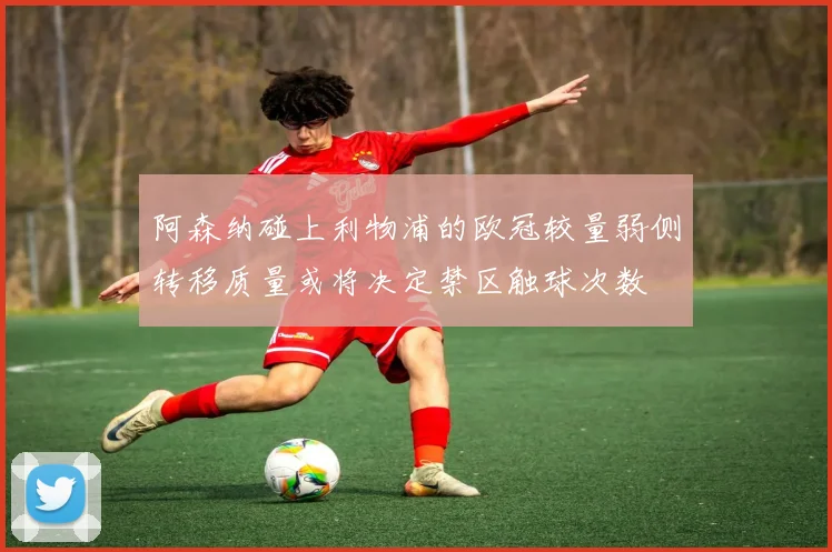 阿森纳碰上利物浦的欧冠较量弱侧转移质量或将决定禁区触球次数