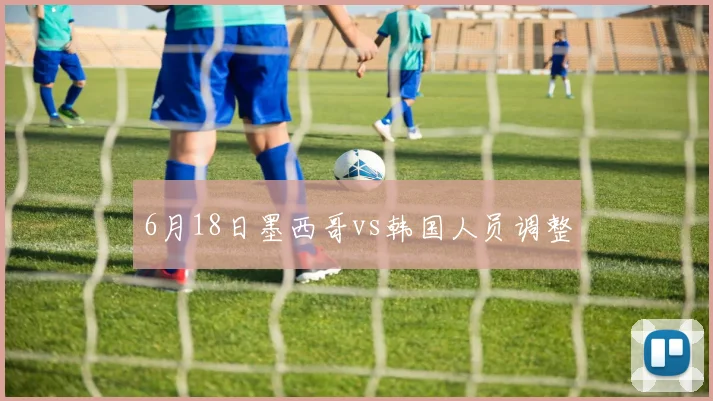 6月18日墨西哥vs韩国人员调整